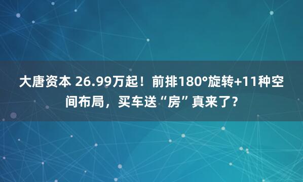 大唐资本 26.99万起！前排180°旋转+11种空间布局，买车送“房”真来了？