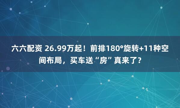 六六配资 26.99万起！前排180°旋转+11种空间布局，买车送“房”真来了？
