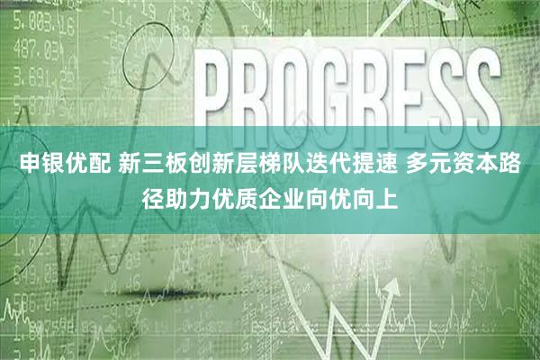 申银优配 新三板创新层梯队迭代提速 多元资本路径助力优质企业向优向上