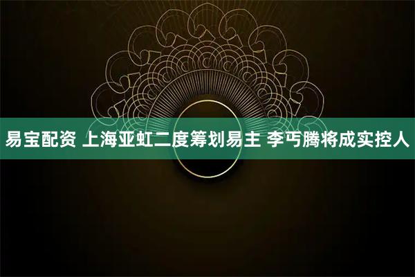 易宝配资 上海亚虹二度筹划易主 李丐腾将成实控人