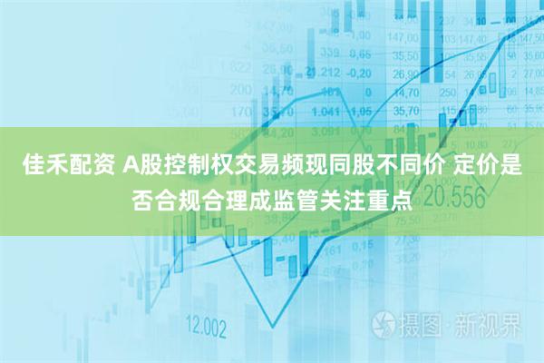 佳禾配资 A股控制权交易频现同股不同价 定价是否合规合理成监管关注重点