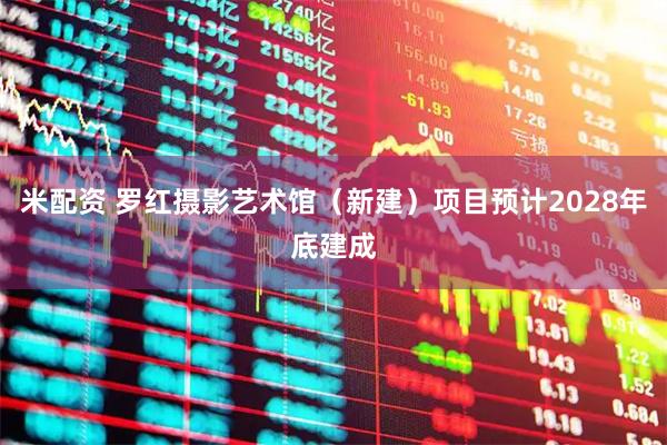 米配资 罗红摄影艺术馆（新建）项目预计2028年底建成