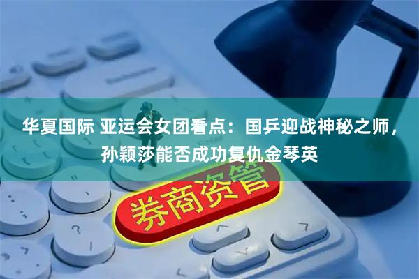 华夏国际 亚运会女团看点:国乒迎战神秘之师,孙颖莎能否成功复仇金琴英