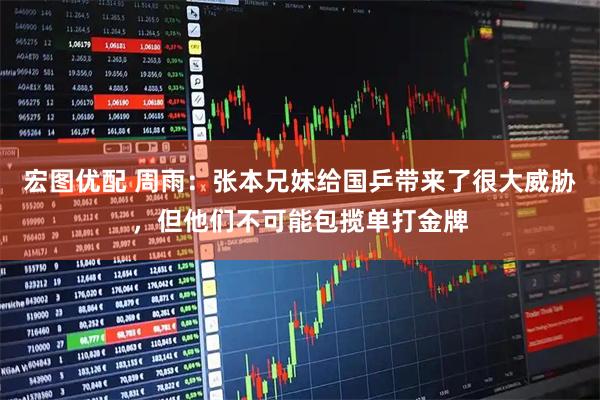 宏图优配 周雨：张本兄妹给国乒带来了很大威胁，但他们不可能包揽单打金牌