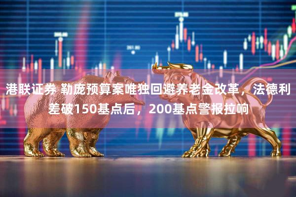港联证券 勒庞预算案唯独回避养老金改革，法德利差破150基点后，200基点警报拉响