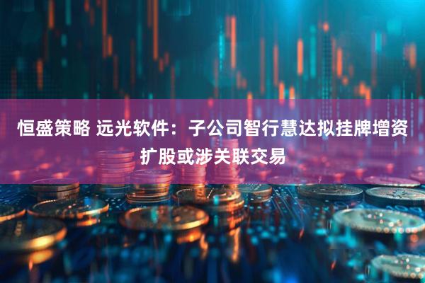 恒盛策略 远光软件：子公司智行慧达拟挂牌增资扩股或涉关联交易