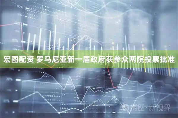 宏图配资 罗马尼亚新一届政府获参众两院投票批准