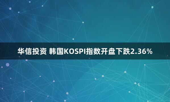 华信投资 韩国KOSPI指数开盘下跌2.36%