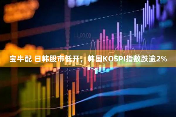 宝牛配 日韩股市低开，韩国KOSPI指数跌逾2%