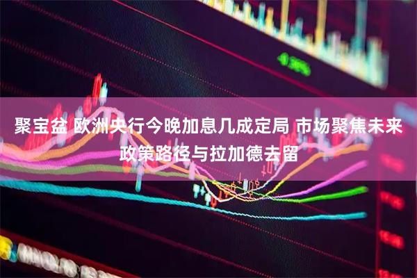 聚宝盆 欧洲央行今晚加息几成定局 市场聚焦未来政策路径与拉加德去留
