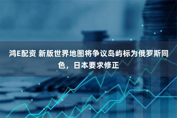鸿E配资 新版世界地图将争议岛屿标为俄罗斯同色，日本要求修正