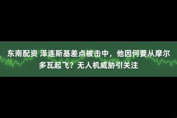 东南配资 泽连斯基差点被击中，他因何要从摩尔多瓦起飞？无人机威胁引关注