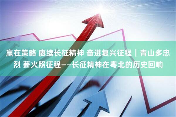 赢在策略 赓续长征精神 奋进复兴征程｜青山多忠烈 薪火照征程——长征精神在粤北的历史回响